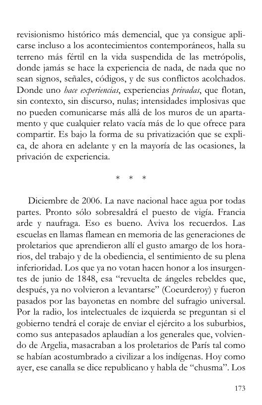 fonismo histérico mas demencial, que ya consigue apli- carse incluso a los acontecimicntos contemporincos, halla su terreno mis fértl en la vida suspendida de las metropolis, donde jamis sc hace la experiencia de nada, de nada que no scan signos, schales, codigos, y de sus conflictos acolchados. Donde uno hace experiencias, experiencias privadas, que flotan, sin contexto, sin discurso, nulas; intensidades implosivas que n0 pucden comunicarse mas alli de los muros de un aparta- mento y que cualquicr relato vacia més de lo que ofrece para compartir. Es bajo la forma de su privatizacion que se expli- ca, de ahora cn adclante y en la mayoria de las ocasiones, la privacion de experiencia. Diciembre de 2006. La nave nacional hace agua por todas partes. Pronto sélo sobresaldri el puesto de vigia. Francia arde y naufraga. Eso cs bucno. Aviva los recucrdos. Las escuclas en llamas flamean cn memoria de las generaciones de proletarios que aprendicron alli ¢l gusto amargo de los hora- tios, del trabajo y de la obediencia, ¢l sentimiento de su plena inferioridad. Los que ya no votan hacen honor a los insurgen- tes de junio de 1848, esa “revuclta de angeles rebeldes que, después, ya no volvicron a levantarse” (Cocurderoy) y fucron pasados por las bayonetas en nombre del sufragio universal. Por la radio, los intelectuales de izquicrda se preguntan si cl gobicrno tendri el coraje de enviar el cjército a los suburbios, como sus antepasados aplaudian a los generales que, volvien- do de Argelia, masacraban a los proletarios de Paris tal como sc habian acostumbrado a civilizar a los indigenas. Hoy como ayer, ese canalla se dice republicano y habla de “chusma”. Los 173